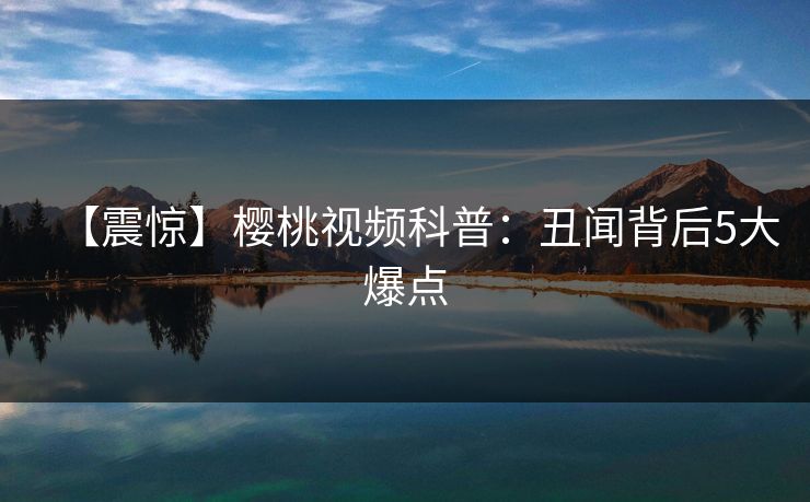 【震惊】樱桃视频科普：丑闻背后5大爆点