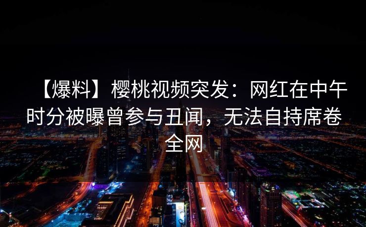 【爆料】樱桃视频突发：网红在中午时分被曝曾参与丑闻，无法自持席卷全网