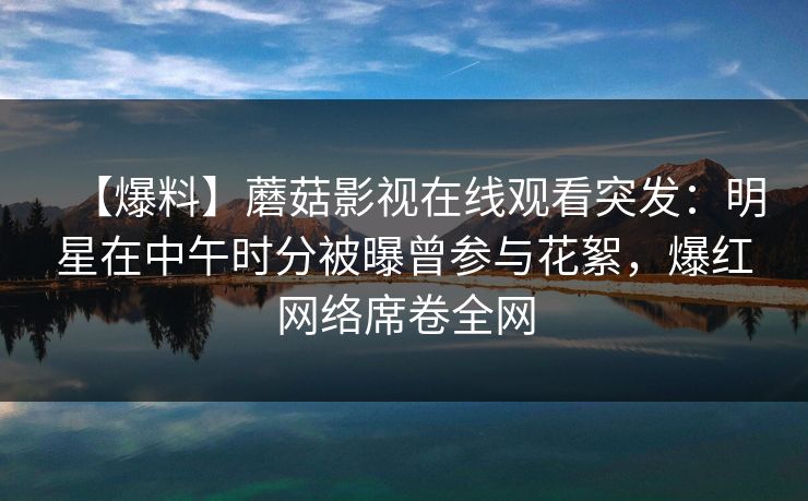 【爆料】蘑菇影视在线观看突发:明星在中午时分被曝曾参与花絮,爆红网络席卷全网 【爆料】蘑菇影视在线观看突发:明星在中午时分被曝曾参与花絮,爆红网络席卷全网