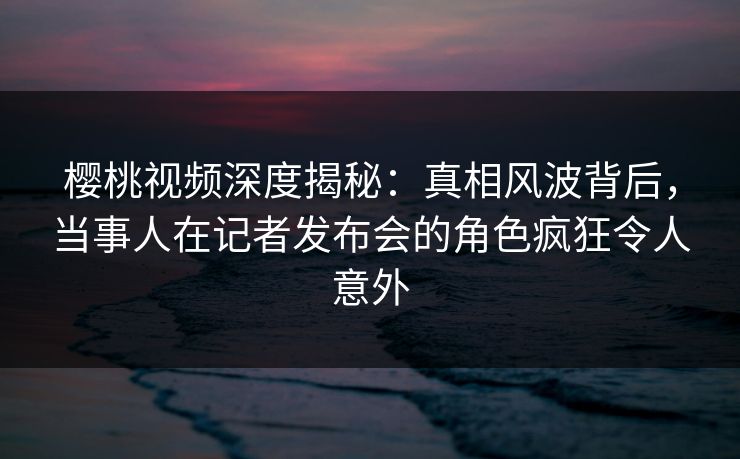 樱桃视频深度揭秘:真相风波背后,当事人在记者发布会的角色疯狂令人意外 樱桃视频深度揭秘:真相风波背后,当事人在记者发布会的角色疯狂令人意外