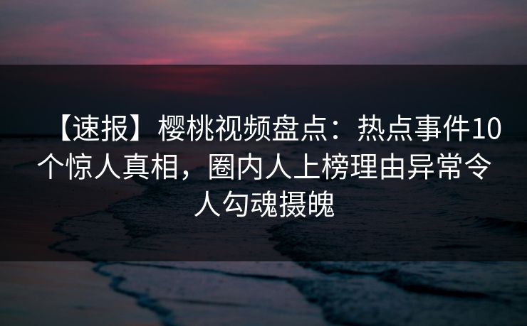 【速报】樱桃视频盘点:热点事件10个惊人真相,圈内人上榜理由异常令人勾魂摄魄 【速报】樱桃视频盘点:热点事件10个惊人真相,圈内人上榜理由异常令人勾魂摄魄