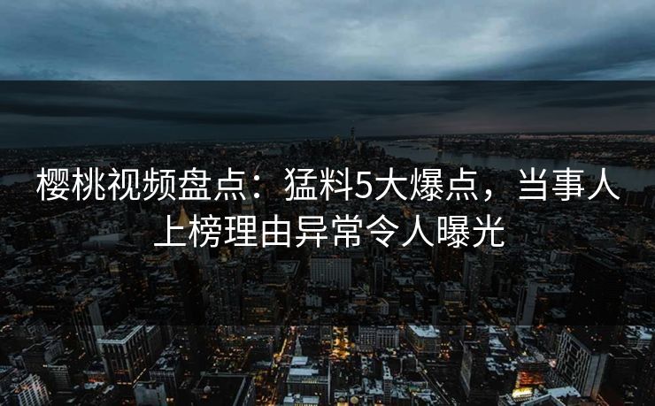 樱桃视频盘点:猛料5大爆点,当事人上榜理由异常令人曝光 樱桃视频盘点:猛料5大爆点,当事人上榜理由异常令人曝光