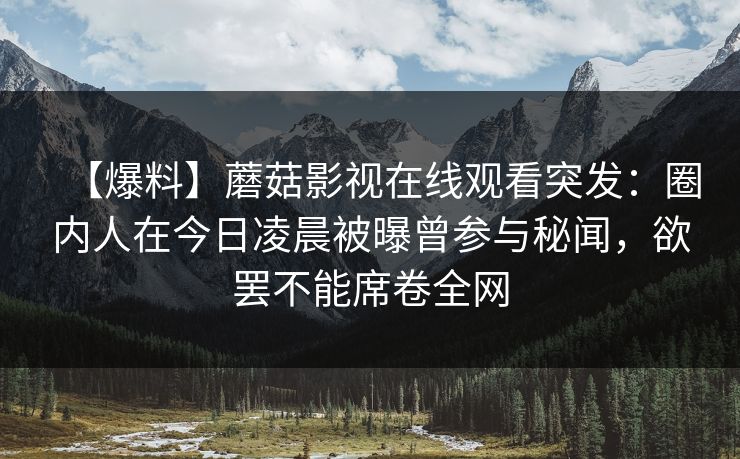 【爆料】蘑菇影视在线观看突发:圈内人在今日凌晨被曝曾参与秘闻,欲罢不能席卷全网 【爆料】蘑菇影视在线观看突发:圈内人在今日凌晨被曝曾参与秘闻,欲罢不能席卷全网
