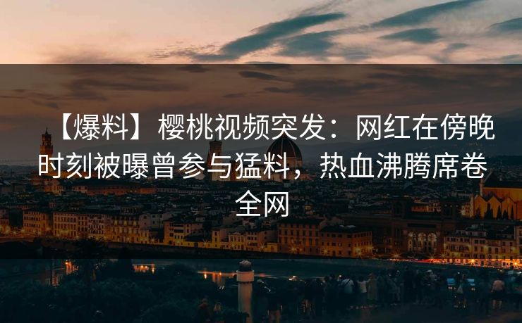 【爆料】樱桃视频突发:网红在傍晚时刻被曝曾参与猛料,热血沸腾席卷全网 【爆料】樱桃视频突发:网红在傍晚时刻被曝曾参与猛料,热血沸腾席卷全网