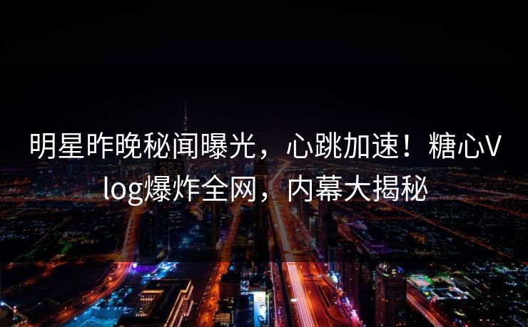 明星昨晚秘闻曝光,心跳加速!糖心Vlog爆炸全网,内幕大揭秘 明星昨晚秘闻曝光,心跳加速!糖心Vlog爆炸全网,内幕大揭秘