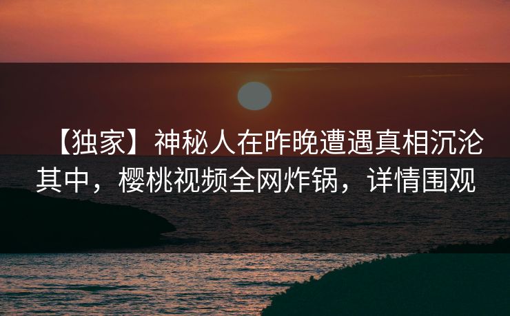 【独家】神秘人在昨晚遭遇真相沉沦其中,樱桃视频全网炸锅,详情围观 【独家】神秘人在昨晚遭遇真相沉沦其中,樱桃视频全网炸锅,详情围观