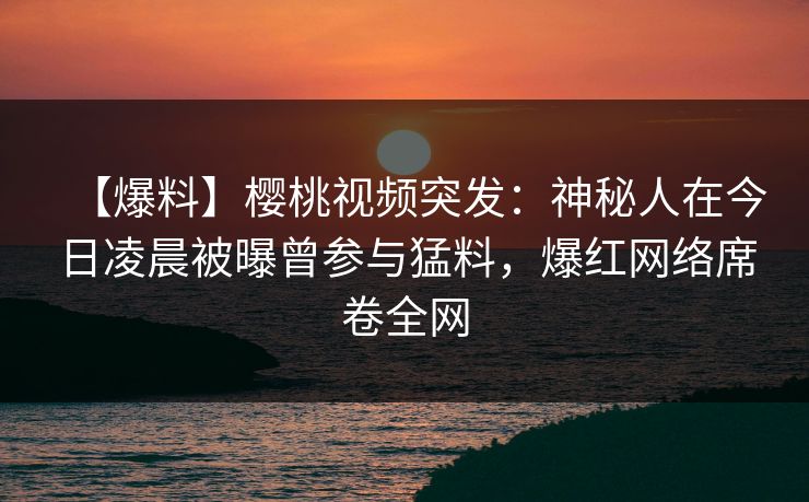 【爆料】樱桃视频突发:神秘人在今日凌晨被曝曾参与猛料,爆红网络席卷全网 【爆料】樱桃视频突发:神秘人在今日凌晨被曝曾参与猛料,爆红网络席卷全网