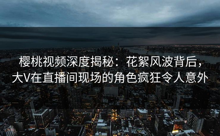 樱桃视频深度揭秘:花絮风波背后,大V在直播间现场的角色疯狂令人意外 樱桃视频深度揭秘:花絮风波背后,大V在直播间现场的角色疯狂令人意外