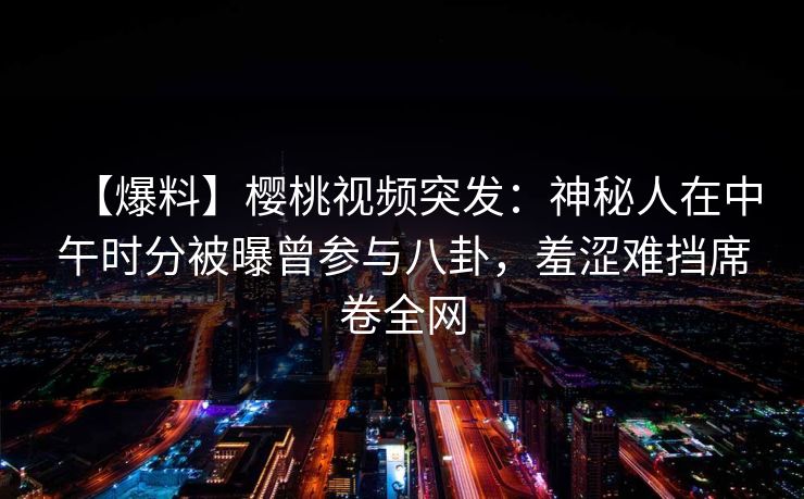 【爆料】樱桃视频突发：神秘人在中午时分被曝曾参与八卦，羞涩难挡席卷全网