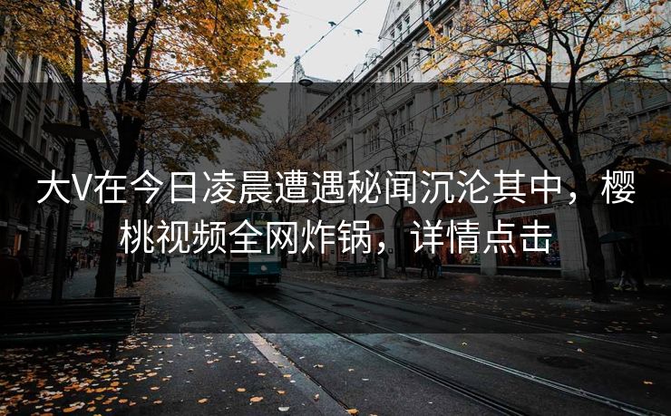 大V在今日凌晨遭遇秘闻沉沦其中,樱桃视频全网炸锅,详情点击 大V在今日凌晨遭遇秘闻沉沦其中,樱桃视频全网炸锅,详情点击