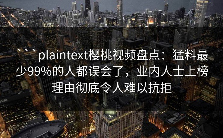 ```plaintext樱桃视频盘点:猛料最少99%的人都误会了,业内人士上榜理由彻底令人难以抗拒 ```plaintext樱桃视频盘点:猛料最少99%的人都误会了,业内人士上榜理由彻底令人难以抗拒