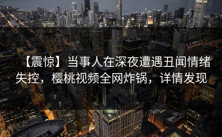 【震惊】当事人在深夜遭遇丑闻情绪失控,樱桃视频全网炸锅,详情发现 【震惊】当事人在深夜遭遇丑闻情绪失控,樱桃视频全网炸锅,详情发现