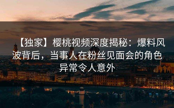 【独家】樱桃视频深度揭秘:爆料风波背后,当事人在粉丝见面会的角色异常令人意外 【独家】樱桃视频深度揭秘:爆料风波背后,当事人在粉丝见面会的角色异常令人意外