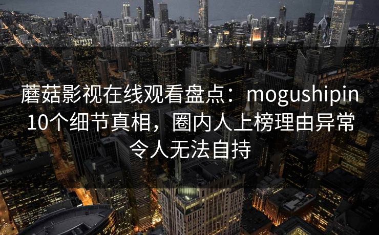 蘑菇影视在线观看盘点:mogushipin10个细节真相,圈内人上榜理由异常令人无法自持 蘑菇影视在线观看盘点:mogushipin10个细节真相,圈内人上榜理由异常令人无法自持