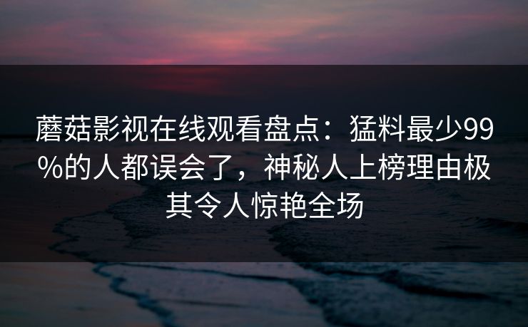 蘑菇影视在线观看盘点:猛料最少99%的人都误会了,神秘人上榜理由极其令人惊艳全场 蘑菇影视在线观看盘点:猛料最少99%的人都误会了,神秘人上榜理由极其令人惊艳全场