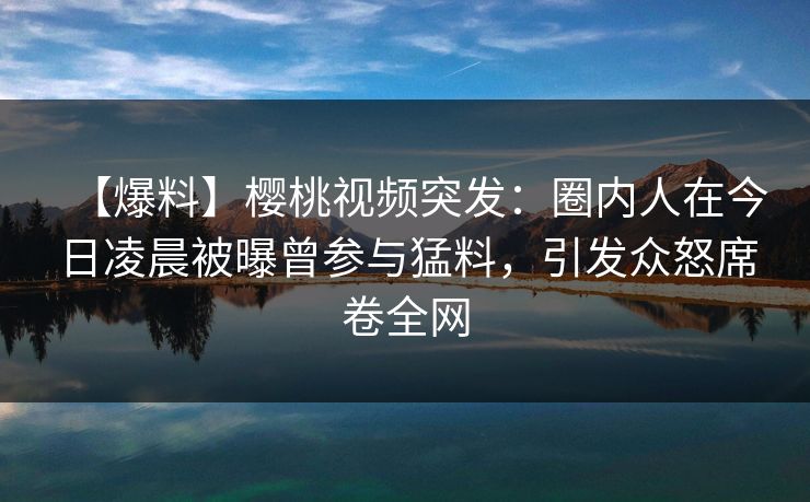 【爆料】樱桃视频突发:圈内人在今日凌晨被曝曾参与猛料,引发众怒席卷全网 【爆料】樱桃视频突发:圈内人在今日凌晨被曝曾参与猛料,引发众怒席卷全网