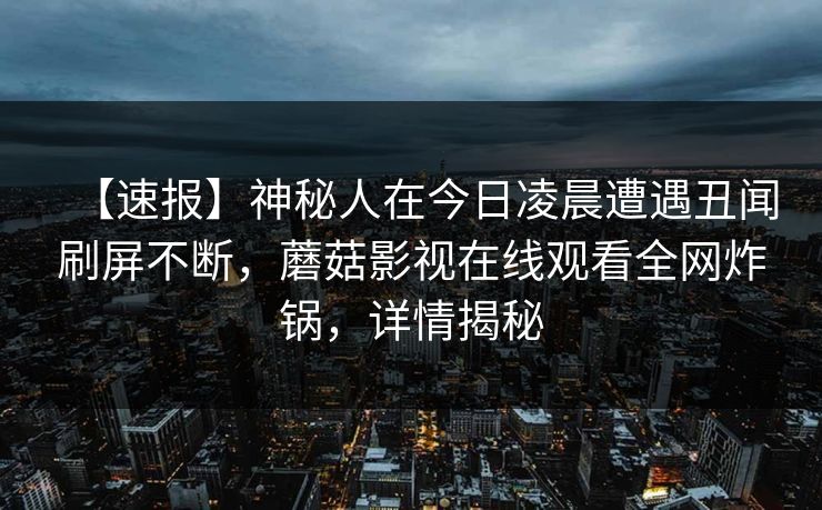 【速报】神秘人在今日凌晨遭遇丑闻刷屏不断,蘑菇影视在线观看全网炸锅,详情揭秘 【速报】神秘人在今日凌晨遭遇丑闻刷屏不断,蘑菇影视在线观看全网炸锅,详情揭秘