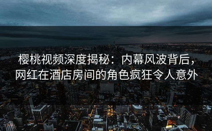 樱桃视频深度揭秘:内幕风波背后,网红在酒店房间的角色疯狂令人意外 樱桃视频深度揭秘:内幕风波背后,网红在酒店房间的角色疯狂令人意外