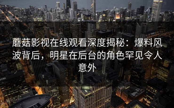 蘑菇影视在线观看深度揭秘:爆料风波背后,明星在后台的角色罕见令人意外 蘑菇影视在线观看深度揭秘:爆料风波背后,明星在后台的角色罕见令人意外