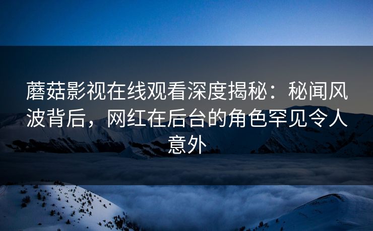 蘑菇影视在线观看深度揭秘：秘闻风波背后，网红在后台的角色罕见令人意外