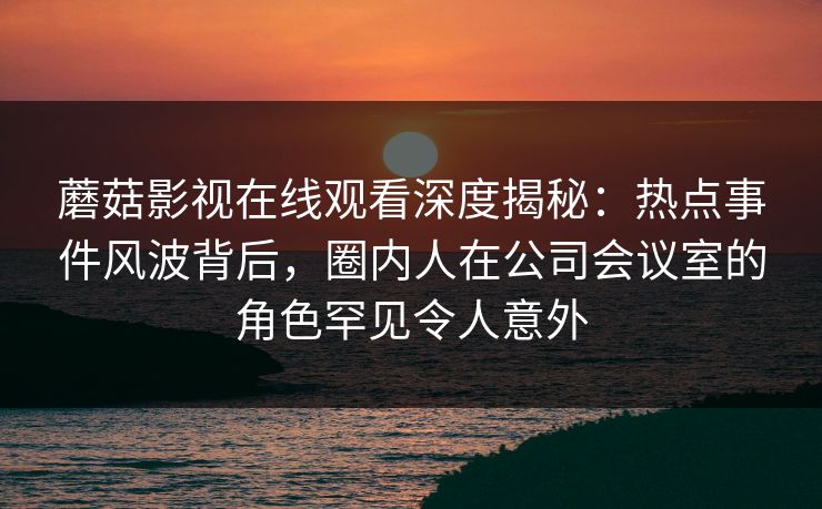 蘑菇影视在线观看深度揭秘：热点事件风波背后，圈内人在公司会议室的角色罕见令人意外