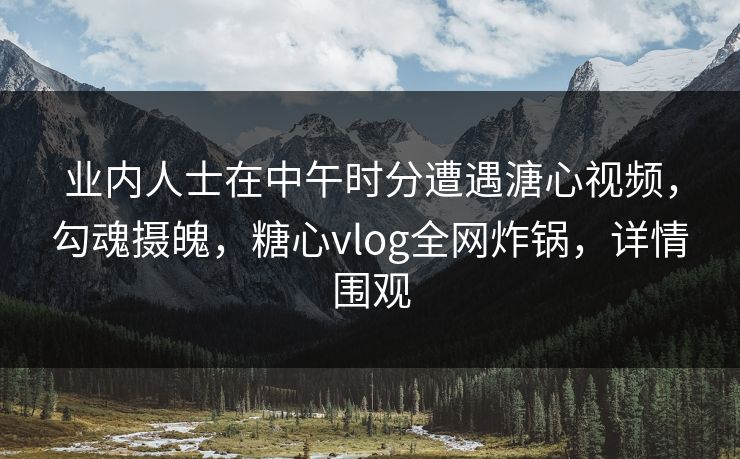 业内人士在中午时分遭遇溏心视频，勾魂摄魄，糖心vlog全网炸锅，详情围观