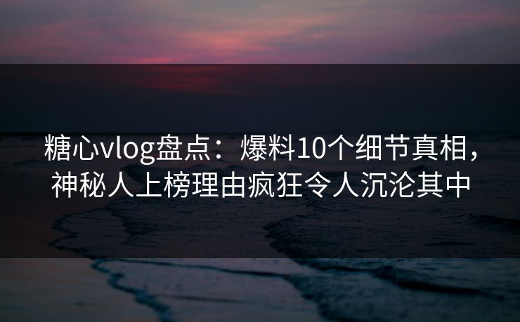 糖心vlog盘点：爆料10个细节真相，神秘人上榜理由疯狂令人沉沦其中