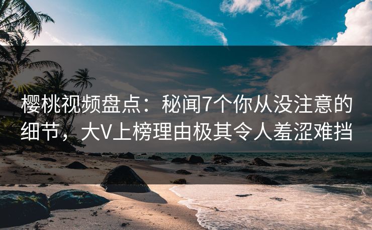 樱桃视频盘点：秘闻7个你从没注意的细节，大V上榜理由极其令人羞涩难挡