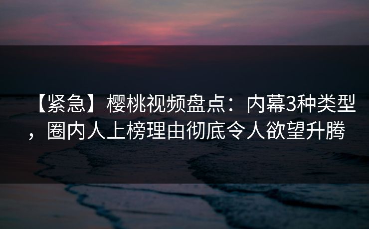 【紧急】樱桃视频盘点：内幕3种类型，圈内人上榜理由彻底令人欲望升腾