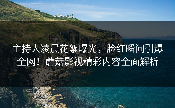 主持人凌晨花絮曝光,脸红瞬间引爆全网!蘑菇影视精彩内容全面解析 主持人凌晨花絮曝光,脸红瞬间引爆全网!蘑菇影视精彩内容全面解析