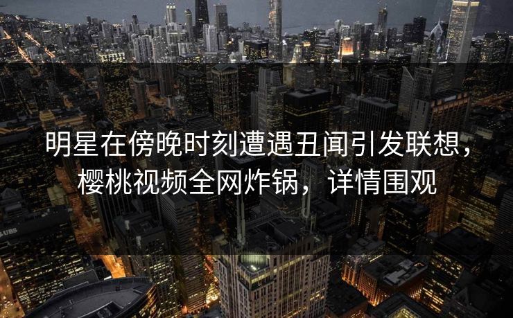 明星在傍晚时刻遭遇丑闻引发联想,樱桃视频全网炸锅,详情围观 明星在傍晚时刻遭遇丑闻引发联想,樱桃视频全网炸锅,详情围观