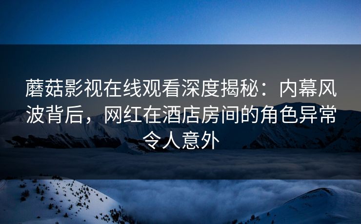 蘑菇影视在线观看深度揭秘：内幕风波背后，网红在酒店房间的角色异常令人意外