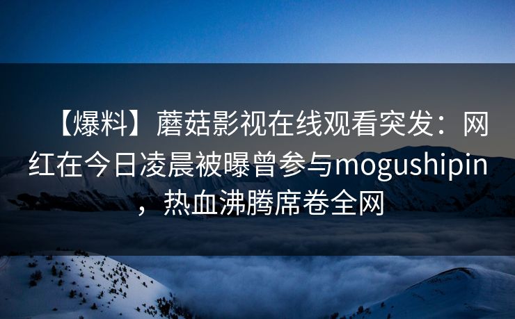 【爆料】蘑菇影视在线观看突发：网红在今日凌晨被曝曾参与mogushipin，热血沸腾席卷全网