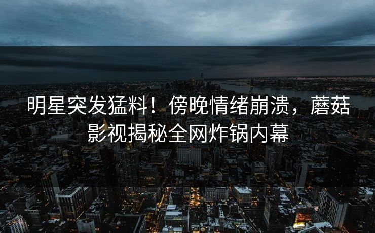 明星突发猛料!傍晚情绪崩溃,蘑菇影视揭秘全网炸锅内幕 明星突发猛料!傍晚情绪崩溃,蘑菇影视揭秘全网炸锅内幕