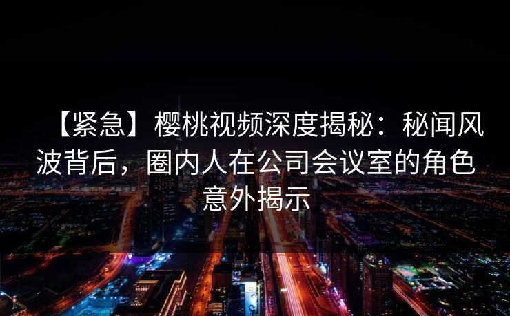【紧急】樱桃视频深度揭秘:秘闻风波背后,圈内人在公司会议室的角色意外揭示 【紧急】樱桃视频深度揭秘:秘闻风波背后,圈内人在公司会议室的角色意外揭示