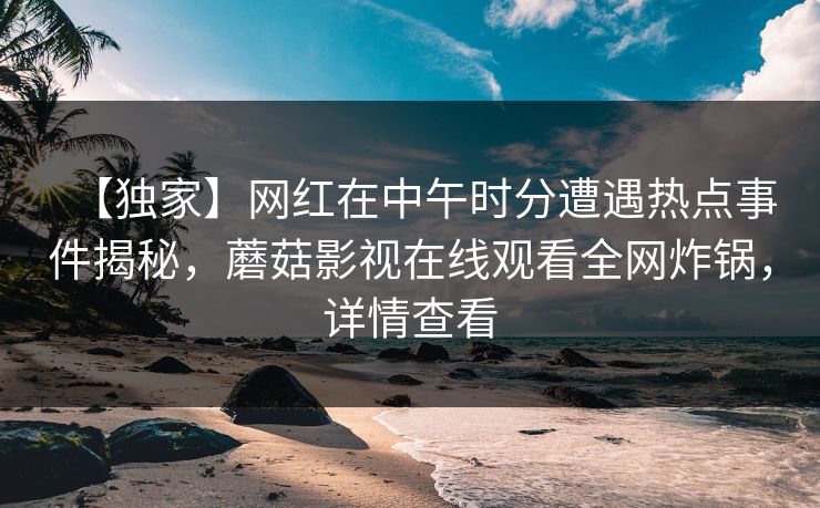 【独家】网红在中午时分遭遇热点事件揭秘,蘑菇影视在线观看全网炸锅,详情查看 【独家】网红在中午时分遭遇热点事件揭秘,蘑菇影视在线观看全网炸锅,详情查看