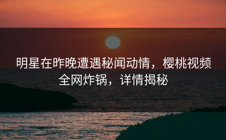 明星在昨晚遭遇秘闻动情，樱桃视频全网炸锅，详情揭秘