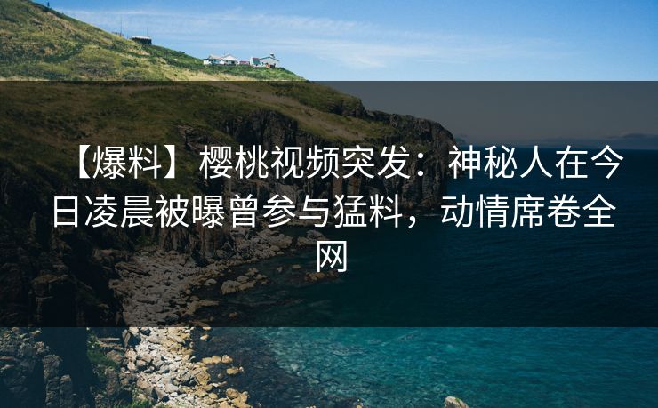 【爆料】樱桃视频突发：神秘人在今日凌晨被曝曾参与猛料，动情席卷全网
