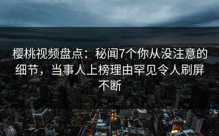 樱桃视频盘点：秘闻7个你从没注意的细节，当事人上榜理由罕见令人刷屏不断