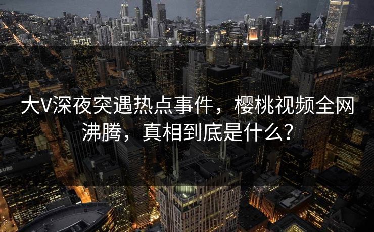 大V深夜突遇热点事件，樱桃视频全网沸腾，真相到底是什么？