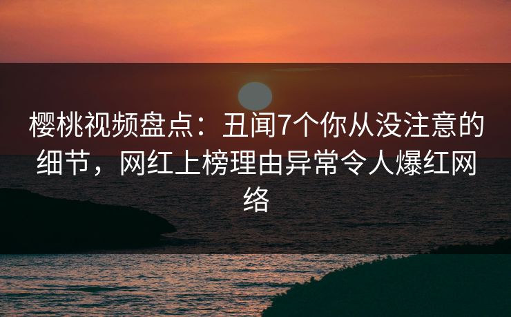 樱桃视频盘点：丑闻7个你从没注意的细节，网红上榜理由异常令人爆红网络