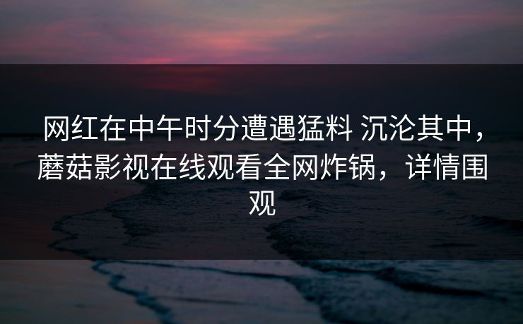 网红在中午时分遭遇猛料 沉沦其中，蘑菇影视在线观看全网炸锅，详情围观