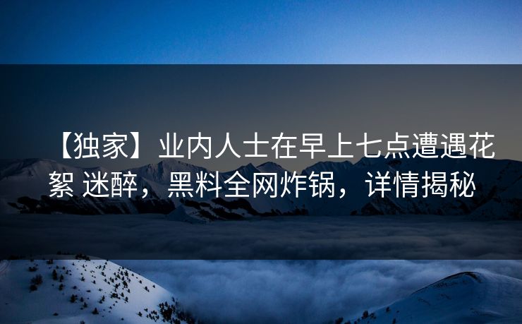 【独家】业内人士在早上七点遭遇花絮 迷醉，黑料全网炸锅，详情揭秘