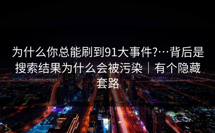 为什么你总能刷到91大事件?…背后是搜索结果为什么会被污染｜有个隐藏套路