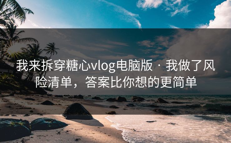 我来拆穿糖心vlog电脑版 · 我做了风险清单，答案比你想的更简单