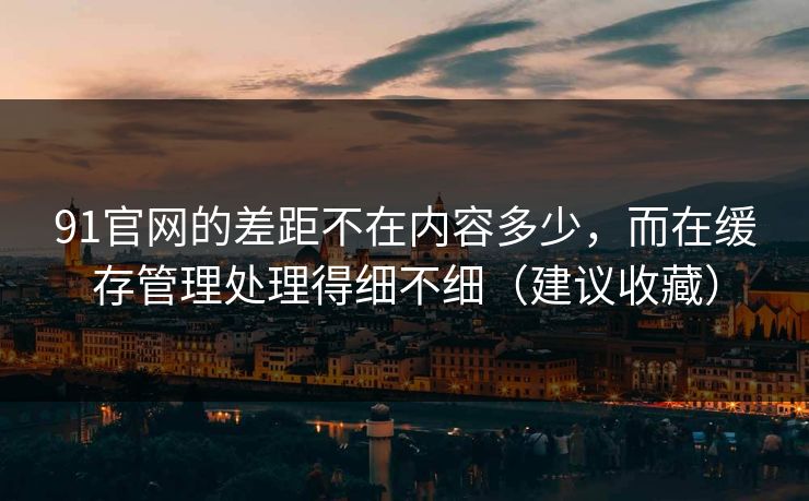 91官网的差距不在内容多少，而在缓存管理处理得细不细（建议收藏）