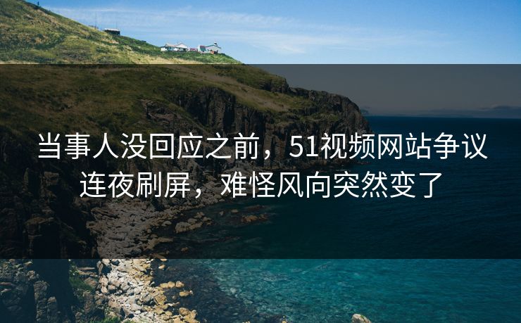 当事人没回应之前，51视频网站争议连夜刷屏，难怪风向突然变了