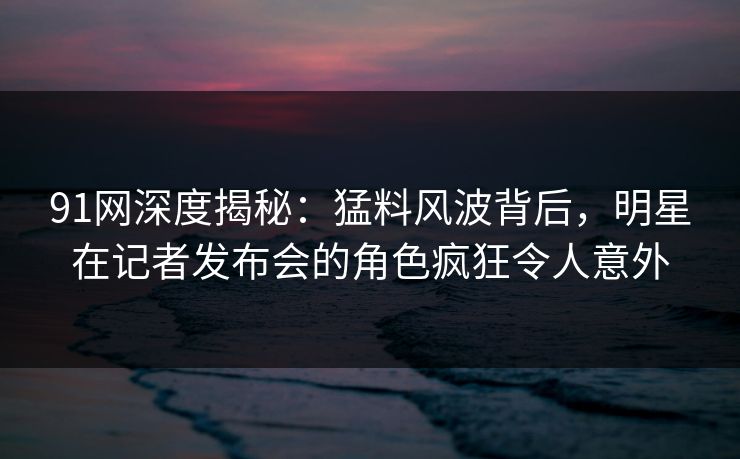 91网深度揭秘：猛料风波背后，明星在记者发布会的角色疯狂令人意外