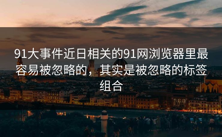 91大事件近日相关的91网浏览器里最容易被忽略的，其实是被忽略的标签组合